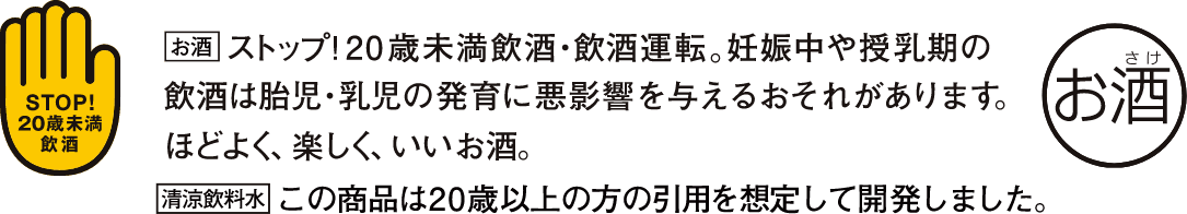 STOP! 20歳未満飲酒・飲酒運転。妊娠中や授乳期の飲酒は胎児・乳児の発育に悪影響を与えるおそれがあります。ほどよく、楽しく、いいお酒。